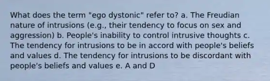 What does the term "ego dystonic" refer to? a. The Freudian nature of intrusions (e.g., their tendency to focus on sex and aggression) b. People's inability to control intrusive thoughts c. The tendency for intrusions to be in accord with people's beliefs and values d. The tendency for intrusions to be discordant with people's beliefs and values e. A and D