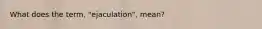 What does the term, "ejaculation", mean?