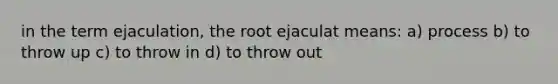 in the term ejaculation, the root ejaculat means: a) process b) to throw up c) to throw in d) to throw out