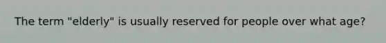 The term "elderly" is usually reserved for people over what age?