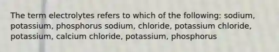 The term electrolytes refers to which of the following: sodium, potassium, phosphorus sodium, chloride, potassium chloride, potassium, calcium chloride, potassium, phosphorus