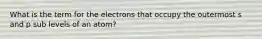 What is the term for the electrons that occupy the outermost s and p sub levels of an atom?