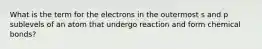 What is the term for the electrons in the outermost s and p sublevels of an atom that undergo reaction and form chemical bonds?