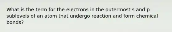 What is the term for the electrons in the outermost s and p sublevels of an atom that undergo reaction and form chemical bonds?