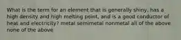 What is the term for an element that is generally shiny, has a high density and high melting point, and is a good conductor of heat and electricity? metal semimetal nonmetal all of the above none of the above