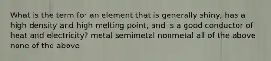 What is the term for an element that is generally shiny, has a high density and high melting point, and is a good conductor of heat and electricity? metal semimetal nonmetal all of the above none of the above