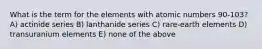 What is the term for the elements with atomic numbers 90-103? A) actinide series B) lanthanide series C) rare-earth elements D) transuranium elements E) none of the above