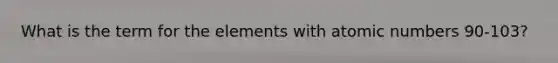 What is the term for the elements with atomic numbers 90-103?