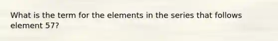 What is the term for the elements in the series that follows element 57?