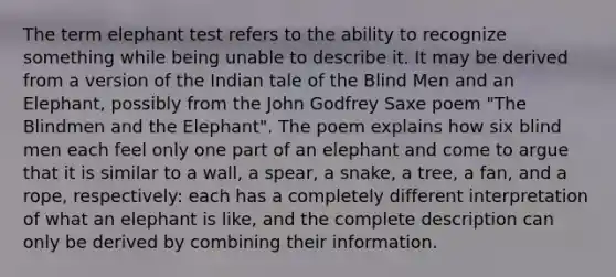 The term elephant test refers to the ability to recognize something while being unable to describe it. It may be derived from a version of the Indian tale of the Blind Men and an Elephant, possibly from the John Godfrey Saxe poem "The Blindmen and the Elephant". The poem explains how six blind men each feel only one part of an elephant and come to argue that it is similar to a wall, a spear, a snake, a tree, a fan, and a rope, respectively: each has a completely different interpretation of what an elephant is like, and the complete description can only be derived by combining their information.