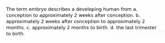 The term embryo describes a developing human from a. conception to approximately 2 weeks after conception. b. approximately 2 weeks after conception to approximately 2 months. c. approximately 2 months to birth. d. the last trimester to birth.