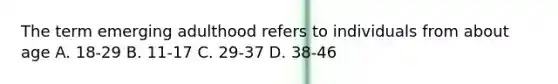 The term emerging adulthood refers to individuals from about age A. 18-29 B. 11-17 C. 29-37 D. 38-46