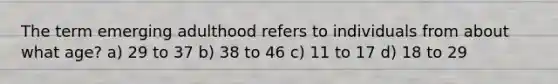 The term emerging adulthood refers to individuals from about what age? a) 29 to 37 b) 38 to 46 c) 11 to 17 d) 18 to 29
