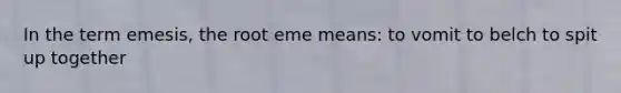 In the term emesis, the root eme means: to vomit to belch to spit up together