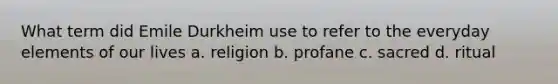 What term did Emile Durkheim use to refer to the everyday elements of our lives a. religion b. profane c. sacred d. ritual