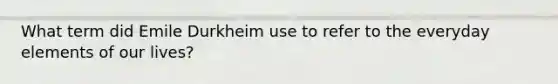 What term did Emile Durkheim use to refer to the everyday elements of our lives?
