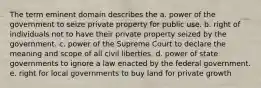 The term eminent domain describes the a. power of the government to seize private property for public use. b. right of individuals not to have their private property seized by the government. c. power of the Supreme Court to declare the meaning and scope of all civil liberties. d. power of state governments to ignore a law enacted by the federal government. e. right for local governments to buy land for private growth