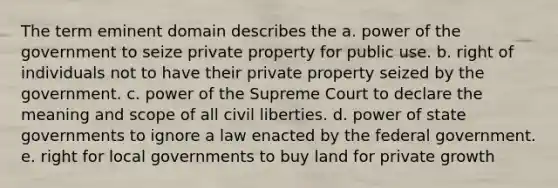 The term eminent domain describes the a. power of the government to seize private property for public use. b. right of individuals not to have their private property seized by the government. c. power of the Supreme Court to declare the meaning and scope of all civil liberties. d. power of state governments to ignore a law enacted by the federal government. e. right for local governments to buy land for private growth