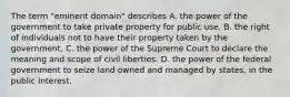 The term "eminent domain" describes A. the power of the government to take private property for public use. B. the right of individuals not to have their property taken by the government. C. the power of the Supreme Court to declare the meaning and scope of civil liberties. D. the power of the federal government to seize land owned and managed by states, in the public interest.