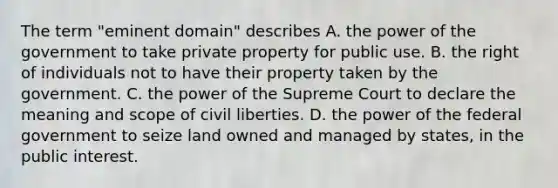 The term "eminent domain" describes A. the power of the government to take private property for public use. B. the right of individuals not to have their property taken by the government. C. the power of the Supreme Court to declare the meaning and scope of civil liberties. D. the power of the federal government to seize land owned and managed by states, in the public interest.