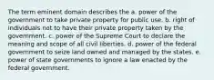 The term eminent domain describes the a. power of the government to take private property for public use. b. right of individuals not to have their private property taken by the government. c. power of the Supreme Court to declare the meaning and scope of all civil liberties. d. power of the federal government to seize land owned and managed by the states. e. power of state governments to ignore a law enacted by the federal government.