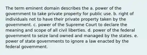 The term eminent domain describes the a. power of the government to take private property for public use. b. right of individuals not to have their private property taken by the government. c. power of the Supreme Court to declare the meaning and scope of all civil liberties. d. power of the federal government to seize land owned and managed by the states. e. power of state governments to ignore a law enacted by the federal government.