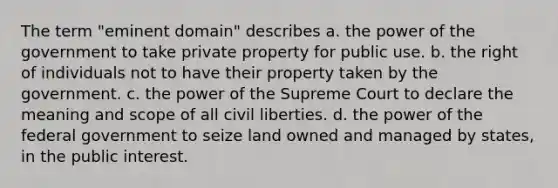 The term "eminent domain" describes a. the power of the government to take private property for public use. b. the right of individuals not to have their property taken by the government. c. the power of the Supreme Court to declare the meaning and scope of all civil liberties. d. the power of the federal government to seize land owned and managed by states, in the public interest.