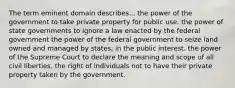 The term eminent domain describes... the power of the government to take private property for public use. the power of state governments to ignore a law enacted by the federal government the power of the federal government to seize land owned and managed by states, in the public interest. the power of the Supreme Court to declare the meaning and scope of all civil liberties. the right of individuals not to have their private property taken by the government.