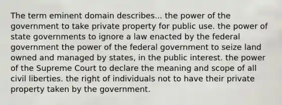 The term eminent domain describes... the power of the government to take private property for public use. the power of state governments to ignore a law enacted by the federal government the power of the federal government to seize land owned and managed by states, in the public interest. the power of the Supreme Court to declare the meaning and scope of all civil liberties. the right of individuals not to have their private property taken by the government.