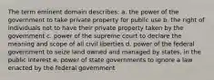 The term eminent domain describes: a. the power of the government to take private property for public use b. the right of individuals not to have their private property taken by the government c. power of the supreme court to declare the meaning and scope of all civil liberties d. power of the federal government to seize land owned and managed by states, in the public interest e. power of state governments to ignore a law enacted by the federal government