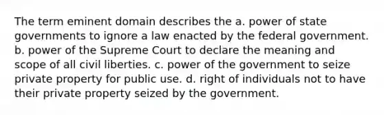 The term eminent domain describes the a. power of state governments to ignore a law enacted by the federal government. b. power of the Supreme Court to declare the meaning and scope of all civil liberties. c. power of the government to seize private property for public use. d. right of individuals not to have their private property seized by the government.