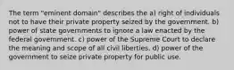 The term "eminent domain" describes the a) right of individuals not to have their private property seized by the government. b) power of state governments to ignore a law enacted by the federal government. c) power of the Supreme Court to declare the meaning and scope of all civil liberties. d) power of the government to seize private property for public use.