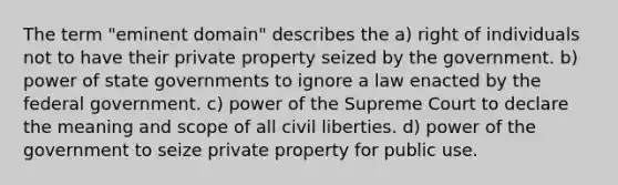 The term "eminent domain" describes the a) right of individuals not to have their private property seized by the government. b) power of state governments to ignore a law enacted by the federal government. c) power of the Supreme Court to declare the meaning and scope of all civil liberties. d) power of the government to seize private property for public use.