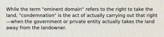 While the term "eminent domain" refers to the right to take the land, "condemnation" is the act of actually carrying out that right—when the government or private entity actually takes the land away from the landowner.