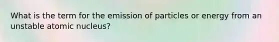 What is the term for the emission of particles or energy from an unstable atomic nucleus?