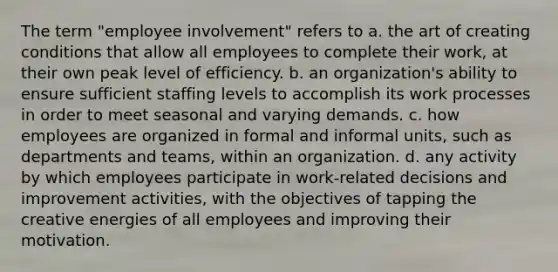 The term "<a href='https://www.questionai.com/knowledge/kAihOHWTp5-employee-involvement' class='anchor-knowledge'>employee involvement</a>" refers to a. the art of creating conditions that allow all employees to complete their work, at their own peak level of efficiency. b. an organization's ability to ensure sufficient staffing levels to accomplish its work processes in order to meet seasonal and varying demands. c. how employees are organized in formal and informal units, such as departments and teams, within an organization. d. any activity by which employees participate in work-related decisions and improvement activities, with the objectives of tapping the creative energies of all employees and improving their motivation.