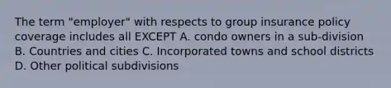 The term "employer" with respects to group insurance policy coverage includes all EXCEPT A. condo owners in a sub-division B. Countries and cities C. Incorporated towns and school districts D. Other political subdivisions