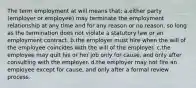 The term employment at will means that: a.either party (employer or employee) may terminate the employment relationship at any time and for any reason or no reason, so long as the termination does not violate a statutory law or an employment contract. b.the employer must hire when the will of the employee coincides with the will of the employer. c.the employee may quit his or her job only for cause, and only after consulting with the employer. d.the employer may not fire an employee except for cause, and only after a formal review process.