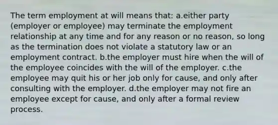 The term employment at will means that: a.either party (employer or employee) may terminate the employment relationship at any time and for any reason or no reason, so long as the termination does not violate a statutory law or an employment contract. b.the employer must hire when the will of the employee coincides with the will of the employer. c.the employee may quit his or her job only for cause, and only after consulting with the employer. d.the employer may not fire an employee except for cause, and only after a formal review process.