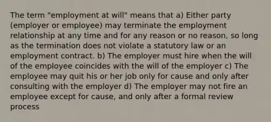 The term "employment at will" means that a) Either party (employer or employee) may terminate the employment relationship at any time and for any reason or no reason, so long as the termination does not violate a statutory law or an employment contract. b) The employer must hire when the will of the employee coincides with the will of the employer c) The employee may quit his or her job only for cause and only after consulting with the employer d) The employer may not fire an employee except for cause, and only after a formal review process