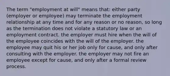 The term "employment at will" means that: either party (employer or employee) may terminate the employment relationship at any time and for any reason or no reason, so long as the termination does not violate a statutory law or an employment contract. the employer must hire when the will of the employee coincides with the will of the employer. the employee may quit his or her job only for cause, and only after consulting with the employer. the employer may not fire an employee except for cause, and only after a formal review process.