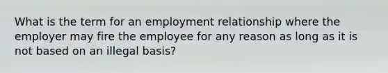 What is the term for an employment relationship where the employer may fire the employee for any reason as long as it is not based on an illegal basis?