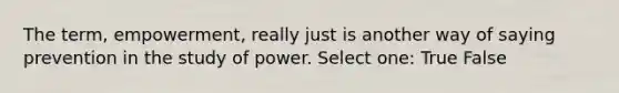 The term, empowerment, really just is another way of saying prevention in the study of power. Select one: True False