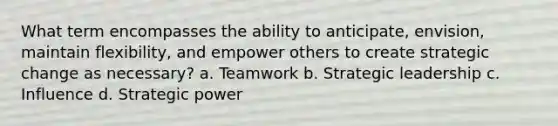 What term encompasses the ability to anticipate, envision, maintain flexibility, and empower others to create strategic change as necessary? a. Teamwork b. Strategic leadership c. Influence d. Strategic power