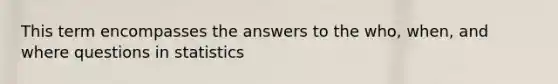 This term encompasses the answers to the who, when, and where questions in statistics