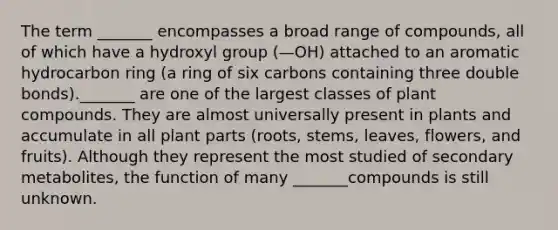 The term _______ encompasses a broad range of compounds, all of which have a hydroxyl group (—OH) attached to an aromatic hydrocarbon ring (a ring of six carbons containing three double bonds)._______ are one of the largest classes of plant compounds. They are almost universally present in plants and accumulate in all plant parts (roots, stems, leaves, flowers, and fruits). Although they represent the most studied of secondary metabolites, the function of many _______compounds is still unknown.