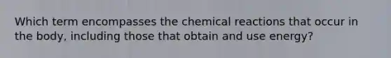 Which term encompasses the chemical reactions that occur in the body, including those that obtain and use energy?