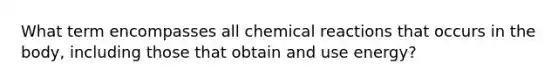 What term encompasses all chemical reactions that occurs in the body, including those that obtain and use energy?