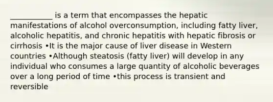 ___________ is a term that encompasses the hepatic manifestations of alcohol overconsumption, including fatty liver, alcoholic hepatitis, and chronic hepatitis with hepatic fibrosis or cirrhosis •It is the major cause of liver disease in Western countries •Although steatosis (fatty liver) will develop in any individual who consumes a large quantity of alcoholic beverages over a long period of time •this process is transient and reversible