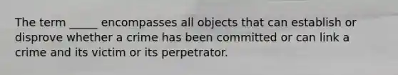 The term _____ encompasses all objects that can establish or disprove whether a crime has been committed or can link a crime and its victim or its perpetrator.